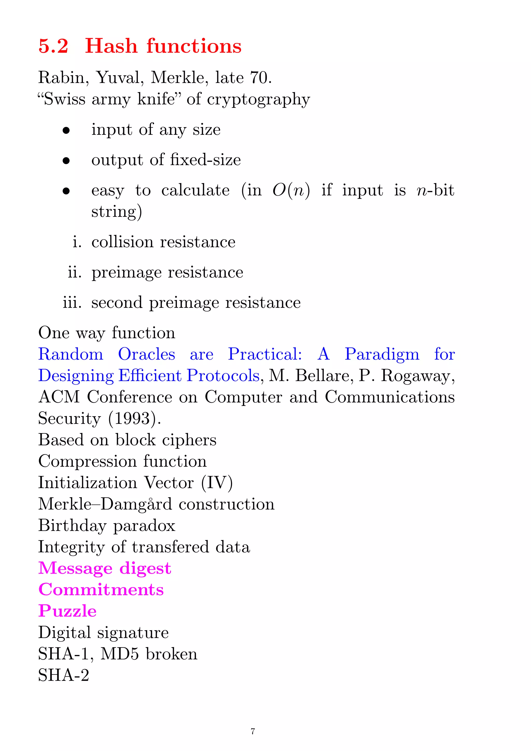 5.2 Hash functions
Rabin, Yuval, Merkle, late 70.
Swiss army knife of cryptography
 input of any size
 output of xed-size
 easy to calculate (in O(n) if input is n-bit
string)
i. collision resistance
ii. preimage resistance
iii. second preimage resistance
One way function
Random Oracles are Practical: A Paradigm for
Designing Ecient Protocols, M. Bellare, P. Rogaway,
ACM Conference on Computer and Communications
Security (1993).
Based on block ciphers
Compression function
Initialization Vector (IV)
MerkleDamgård construction
Birthday paradox
Integrity of transfered data
Message digest
Commitments
Puzzle
Digital signature
SHA-1, MD5 broken
SHA-2
7
 