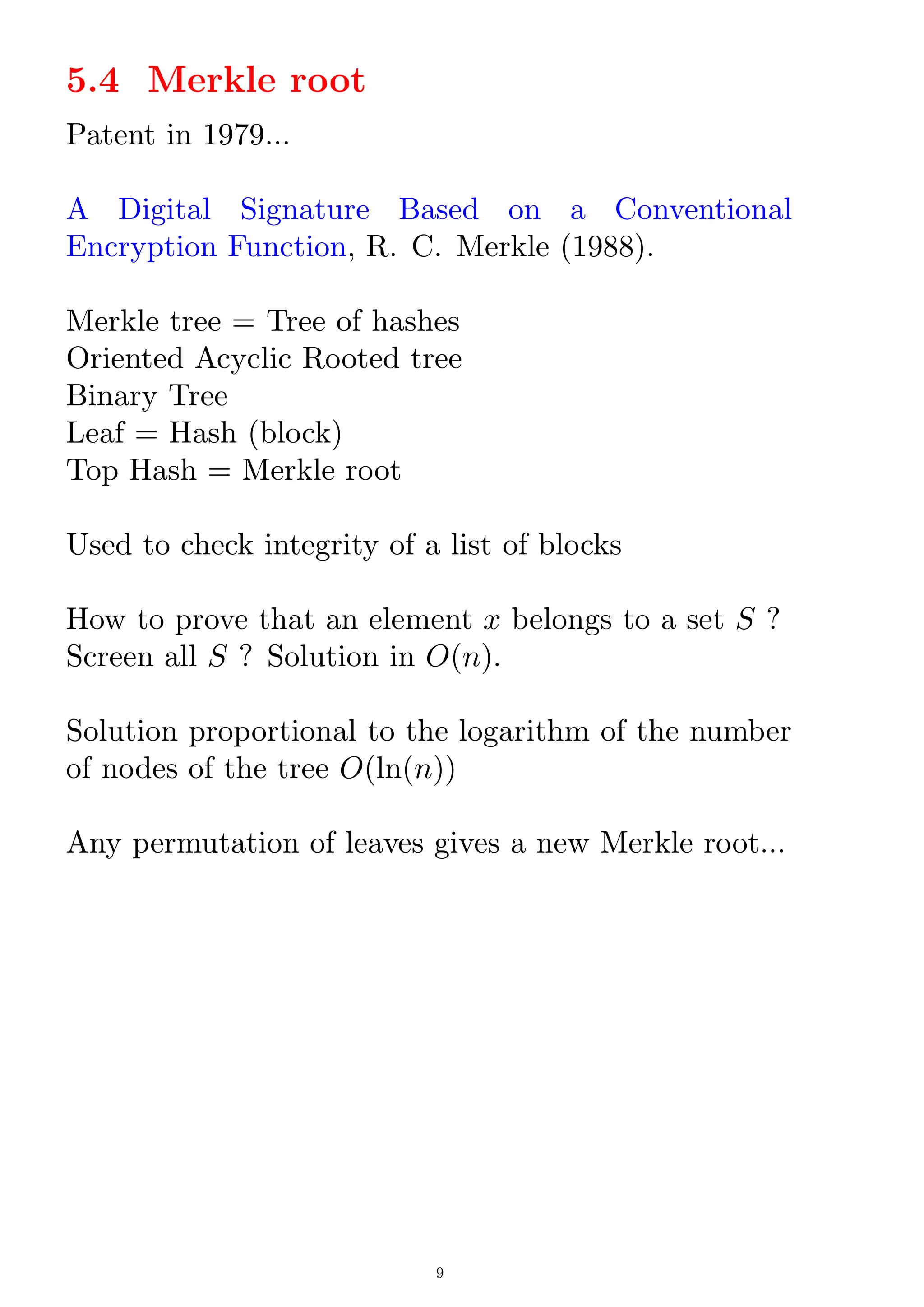 5.4 Merkle root
Patent in 1979...
A Digital Signature Based on a Conventional
Encryption Function, R. C. Merkle (1988).
Merkle tree = Tree of hashes
Oriented Acyclic Rooted tree
Binary Tree
Leaf = Hash (block)
Top Hash = Merkle root
Used to check integrity of a list of blocks
How to prove that an element x belongs to a set S ?
Screen all S ? Solution in O(n).
Solution proportional to the logarithm of the number
of nodes of the tree O(ln(n))
Any permutation of leaves gives a new Merkle root...
9
 