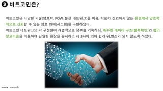 비트코인은?
비트코인은 다양한 기술(암호학, POW, 분산 네트워크)을 이용, 서로가 신뢰하지 않는 환경에서 암호학
적으로 신뢰할 수 있는 암호 화폐(시스템)를 구현하였다.
비트코인 네트워크의 각 구성원이 개별적으로 장부를 기록하되, 특수한 데이터 구조(블록체인)와 합의
알고리즘을 이용하여 단일한 원장을 유지하고 제 3자에 의해 쉽게 위,변조가 되지 않도록 하였다.
 
