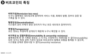 비트코인의 특징
비허가성(Permission-less-ness)
누구나 블록체인 네트워크에 참여하여 서비스 이용, 화폐의 발행, 장부의 검증 및
기록을 할 수 있다.
탈중앙성(Decentralization)
시스템의 관리 주체가 중앙 관리자가 아닌 모든 네트워크 참여자이다.
투명성(Transparency)
모든 정보는 투명하게 공개되기 때문에 누구나 확인할 수 있다.
비가역성 & 검열저항성(Immutability & censorship resistance)
블록체인에 한 번 기록된 정보는 그 누구도 수정하거나 위변조할 수 없다(Immutability).
또한 국가나 특정 권력 기관이 임의로 비트코인의 발행과 유통을 통제할 수 없으며,
시스템을 강제로 종료시킬 수 없다(censorship resistance)
 