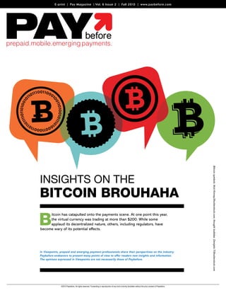 E-print | Pay Magazine | Vol. 6 Issue 2 | Fall 2013 | www.paybefore.com

Bitcoin Brouhaha

B

itcoin has catapulted onto the payments scene. At one point this year,
the virtual currency was trading at more than $200. While some
applaud its decentralized nature, others, including regulators, have
become wary of its potential effects.

In Viewpoints, prepaid and emerging payment professionals share their perspectives on the industry.
Paybefore endeavors to present many points of view to offer readers new insights and information.
The opinions expressed in Viewpoints are not necessarily those of Paybefore.

©2013 Paybefore. All rights reserved. Forwarding or reproduction of any kind is strictly forbidden without the prior consent of Paybefore.

Bitcoin symbols: Nick Kinney/Shutterstock.com; thought bubbles: Danijela T/Shutterstock.com

Insights on the

 