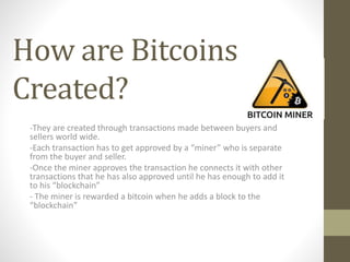 How are Bitcoins
Created?
-They are created through transactions made between buyers and
sellers world wide.
-Each transaction has to get approved by a “miner” who is separate
from the buyer and seller.
-Once the miner approves the transaction he connects it with other
transactions that he has also approved until he has enough to add it
to his “blockchain”
- The miner is rewarded a bitcoin when he adds a block to the
“blockchain”
 