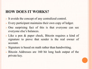 HOW DOES IT WORKS?
 It avoids the concept of any centralized control.
 Every participant maintains their own copy of ledger.
 One surprising fact of this is that everyone can see
everyone else’s balances.
 Like a pen & paper check, Bitcoin requires a kind of
signature to prove that sender is the real owner of
account.
 Signature is based on math rather than handwriting.
 Bitcoin Addresses are 160 bit long hash output of the
private key.
 