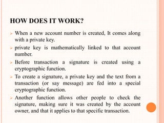 HOW DOES IT WORK?
 When a new account number is created, It comes along
with a private key.
 private key is mathematically linked to that account
number.
 Before transaction a signature is created using a
cryptographic function.
 To create a signature, a private key and the text from a
transaction (or say message) are fed into a special
cryptographic function.
 Another function allows other people to check the
signature, making sure it was created by the account
owner, and that it applies to that specific transaction.
 