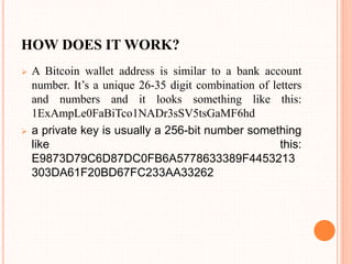 HOW DOES IT WORK?
 A Bitcoin wallet address is similar to a bank account
number. It’s a unique 26-35 digit combination of letters
and numbers and it looks something like this:
1ExAmpLe0FaBiTco1NADr3sSV5tsGaMF6hd
 a private key is usually a 256-bit number something
like this:
E9873D79C6D87DC0FB6A5778633389F4453213
303DA61F20BD67FC233AA33262
 