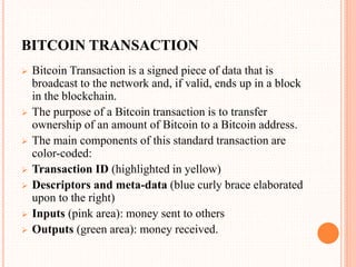 BITCOIN TRANSACTION
 Bitcoin Transaction is a signed piece of data that is
broadcast to the network and, if valid, ends up in a block
in the blockchain.
 The purpose of a Bitcoin transaction is to transfer
ownership of an amount of Bitcoin to a Bitcoin address.
 The main components of this standard transaction are
color-coded:
 Transaction ID (highlighted in yellow)
 Descriptors and meta-data (blue curly brace elaborated
upon to the right)
 Inputs (pink area): money sent to others
 Outputs (green area): money received.
 