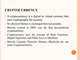 CRYPTOCURRENCY
 A cryptocurrency is a digital or virtual currency that
uses cryptography for security.
 No physical Money is exchanged between peoples.
 Bitcoin, created in 2009, was the first decentralized
cryptocurrency.
 Cryptocurrency uses the concept of Hash Functions,
Digital Signatures and Public keys as Identities.
 Bitcoin, Litecoin, Peercoin, Monero, Blackcoin etc. are
some Cryptocurrencies.
 