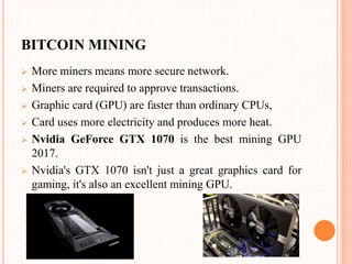 BITCOIN MINING
 More miners means more secure network.
 Miners are required to approve transactions.
 Graphic card (GPU) are faster than ordinary CPUs,
 Card uses more electricity and produces more heat.
 Nvidia GeForce GTX 1070 is the best mining GPU
2017.
 Nvidia's GTX 1070 isn't just a great graphics card for
gaming, it's also an excellent mining GPU.
 