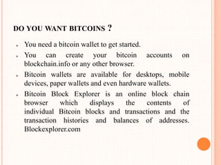 DO YOU WANT BITCOINS ?
 You need a bitcoin wallet to get started.
 You can create your bitcoin accounts on
blockchain.info or any other browser.
 Bitcoin wallets are available for desktops, mobile
devices, paper wallets and even hardware wallets.
 Bitcoin Block Explorer is an online block chain
browser which displays the contents of
individual Bitcoin blocks and transactions and the
transaction histories and balances of addresses.
Blockexplorer.com
 