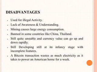 DISADVANTAGES
 Used for illegal Activity.
 Lack of Awareness & Understanding.
 Mining causes large energy consumption.
 Banned in some countries like China, Thailand.
 Still quite unstable and currency value can go up and
down rapidly.
 Still Developing still at its infancy stage with
incomplete features.
 A Bitcoin transaction wastes as much electricity as it
takes to power an American home for a week.
 