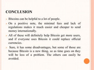 CONCLUSION
 Bitcoins can be helpful to a lot of people.
 On a positive note, the minimal fees and lack of
regulations makes it much easier and cheaper to send
money internationally.
 All of these will definitely help Bitcoin get more users,
and if everyone uses Bitcoin it could replace official
currencies.
 Sure, it has some disadvantages, but some of those are
because Bitcoin is a new thing, so as time goes on they
will be less of a problem. The others can easily be
avoided.
 