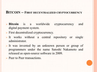 BITCOIN – FIRST DECENTRALIZED CRYPTOCURRENCY
 Bitcoin is a worldwide cryptocurrency and
digital payment system.
 First decentralized cryptocurrency.
 It works without a central repository or single
administrator.
 It was invented by an unknown person or group of
programmers under the name Satoshi Nakamoto and
released as open-source software in 2009.
 Peer to Peer transactions.
 
