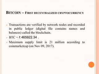 BITCOIN – FIRST DECENTRALIZED CRYPTOCURRENCY
 Transactions are verified by network nodes and recorded
in public ledger (digital file contains names and
balances) called the blockchain.
 BTC = ₹ 465922.34 .
 Maximum supply limit is 21 million according to
coinmarketcap (on Nov 09, 2017).
 