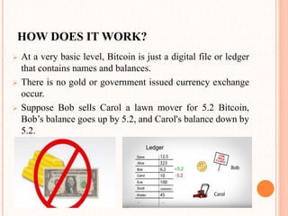 HOW DOES IT WORK?
 At a very basic level, Bitcoin is just a digital file or ledger
that contains names and balances.
 There is no gold or government issued currency exchange
occur.
 Suppose Bob sells Carol a lawn mover for 5.2 Bitcoin,
Bob’s balance goes up by 5.2, and Carol's balance down by
5.2.
 