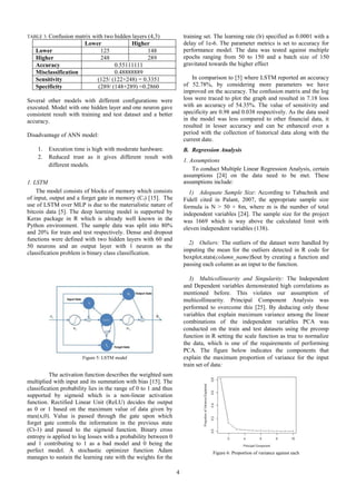 4
TABLE 3: Confusion matrix with two hidden layers (4,3)
Lower Higher
Lower 125 148
Higher 248 289
Accuracy 0.55111111
Misclassification 0.48888889
Sensitivity (125/ (122+248) = 0.3351
Specificity (289/ (148+289) =0.2860
Several other models with different configurations were
executed. Model with one hidden layer and one neuron gave
consistent result with training and test dataset and a better
accuracy.
Disadvantage of ANN model:
1. Execution time is high with moderate hardware.
2. Reduced trust as it gives different result with
different models.
1. LSTM
The model consists of blocks of memory which consists
of input, output and a forget gate in memory (Ct) [15]. The
use of LSTM over MLP is due to the materialistic nature of
bitcoin data [5]. The deep learning model is supported by
Keras package in R which is already well known in the
Python environment. The sample data was split into 80%
and 20% for train and test respectively. Dense and dropout
functions were defined with two hidden layers with 60 and
50 neurons and an output layer with 1 neuron as the
classification problem is binary class classification.
The activation function describes the weighted sum
multiplied with input and its summation with bias [15]. The
classification probability lies in the range of 0 to 1 and thus
supported by sigmoid which is a non-linear activation
function. Rectified Linear Unit (ReLU) decides the output
as 0 or 1 based on the maximum value of data given by
max(x,0). Value is passed through the gate upon which
forget gate controls the information in the previous state
(Ct-1) and passed to the sigmoid function. Binary cross
entropy is applied to log losses with a probability between 0
and 1 contributing to 1 as a bad model and 0 being the
perfect model. A stochastic optimizer function Adam
manages to sustain the learning rate with the weights for the
training set. The learning rate (lr) specified as 0.0001 with a
delay of 1e-6. The parameter metrics is set to accuracy for
performance model. The data was tested against multiple
epochs ranging from 50 to 150 and a batch size of 150
gravitated towards the higher effect
In comparison to [5] where LSTM reported an accuracy
of 52.78%, by considering more parameters we have
improved on the accuracy. The confusion matrix and the log
loss were traced to plot the graph and resulted in 7.18 loss
with an accuracy of 54.35%. The value of sensitivity and
specificity are 0.98 and 0.038 respectively. As the data used
in the model was less compared to other financial data, it
resulted in lesser accuracy and can be enhanced over a
period with the collection of historical data along with the
current date.
B. Regression Analysis
1. Assumptions
To conduct Multiple Linear Regression Analysis, certain
assumptions [24] on the data need to be met. These
assumptions include:
1) Adequate Sample Size: According to Tabachnik and
Fidell cited in Palant, 2007, the appropriate sample size
formula is N > 50 + 8m, where m is the number of total
independent variables [24]. The sample size for the project
was 1669 which is way above the calculated limit with
eleven independent variables (138).
2) Ouliers: The outliers of the dataset were handled by
imputing the mean for the outliers detected in R code for
boxplot.stats(column_name)$out by creating a function and
passing each column as an input to the function.
3) Multicollinearity and Singularity: The Independent
and Dependent variables demonstrated high correlations as
mentioned before. This violates our assumption of
multicollinearity. Principal Component Analysis was
performed to overcome this [25]. By deducing only those
variables that explain maximum variance among the linear
combinations of the independent variables PCA was
conducted on the train and test datasets using the prcomp
function in R setting the scale function as true to normalize
the data, which is one of the requirements of performing
PCA. The figure below indicates the components that
explain the maximum proportion of variance for the input
train set of data:
Fig. 1 LSTM model [21]
Figure 5: LSTM model
Figure 6: Proportion of variance against each
component
 