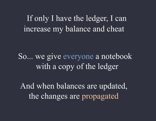 If only I have the ledger, I can
increase my balance and cheat
So... we give everyone a notebook
with a copy of the ledger
And when balances are updated,
the changes are propagated
 
