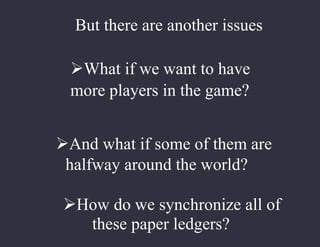 But there are another issues
What if we want to have
more players in the game?
And what if some of them are
halfway around the world?
How do we synchronize all of
these paper ledgers?
 