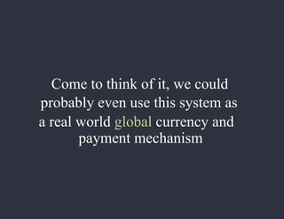 Come to think of it, we could
probably even use this system as
a real world global currency and
payment mechanism
 