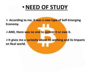 •NEED OF STUDY
 According to me, it was a new type of Self-Emerging
Economy.
AND, there was no one to control it or owe it.
It gives me a curiosity about its working and its Impacts
on Real world.
 
