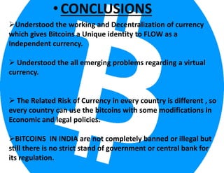 •CONCLUSIONS
Understood the working and Decentralization of currency
which gives Bitcoins a Unique identity to FLOW as a
Independent currency.
 Understood the all emerging problems regarding a virtual
currency.
 The Related Risk of Currency in every country is different , so
every country can use the bitcoins with some modifications in
Economic and legal policies.
BITCOINS IN INDIA are not completely banned or illegal but
still there is no strict stand of government or central bank for
its regulation.
 