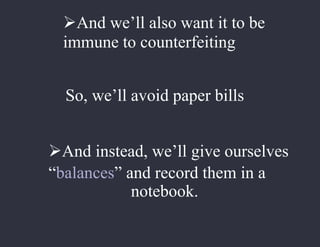 And we’ll also want it to be
immune to counterfeiting
So, we’ll avoid paper bills
And instead, we’ll give ourselves
“balances” and record them in a
notebook.
 