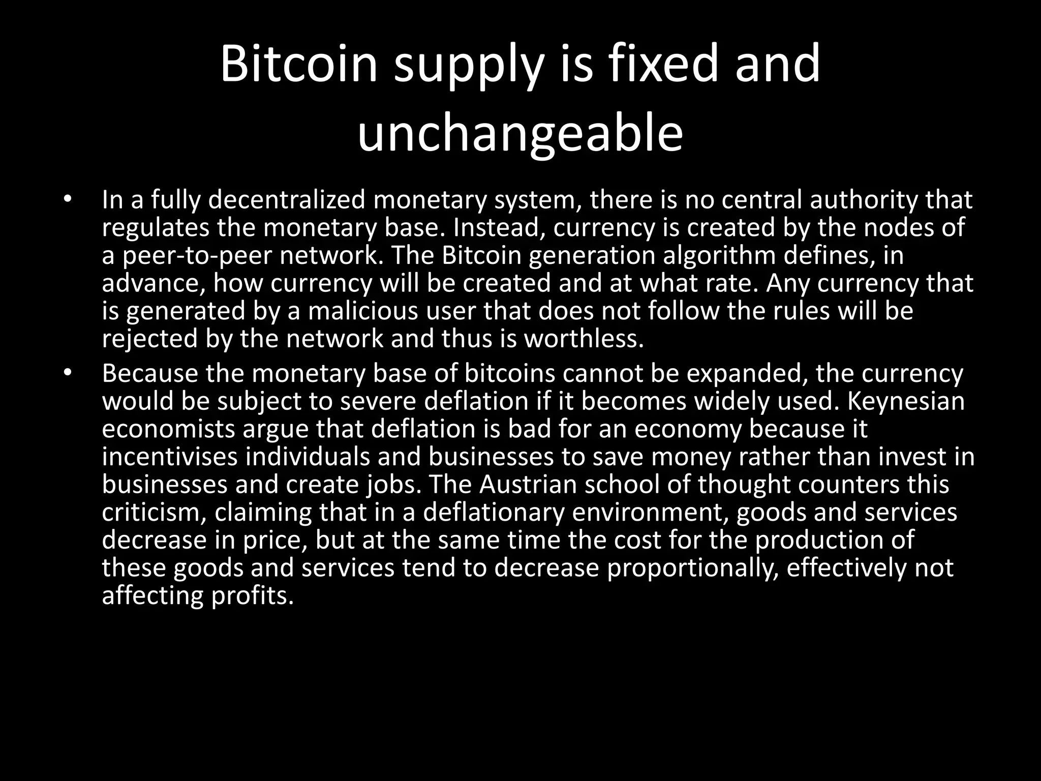 Bitcoin supply is fixed and
unchangeable
• In a fully decentralized monetary system, there is no central authority that
regulates the monetary base. Instead, currency is created by the nodes of
a peer-to-peer network. The Bitcoin generation algorithm defines, in
advance, how currency will be created and at what rate. Any currency that
is generated by a malicious user that does not follow the rules will be
rejected by the network and thus is worthless.
• Because the monetary base of bitcoins cannot be expanded, the currency
would be subject to severe deflation if it becomes widely used. Keynesian
economists argue that deflation is bad for an economy because it
incentivises individuals and businesses to save money rather than invest in
businesses and create jobs. The Austrian school of thought counters this
criticism, claiming that in a deflationary environment, goods and services
decrease in price, but at the same time the cost for the production of
these goods and services tend to decrease proportionally, effectively not
affecting profits.

 