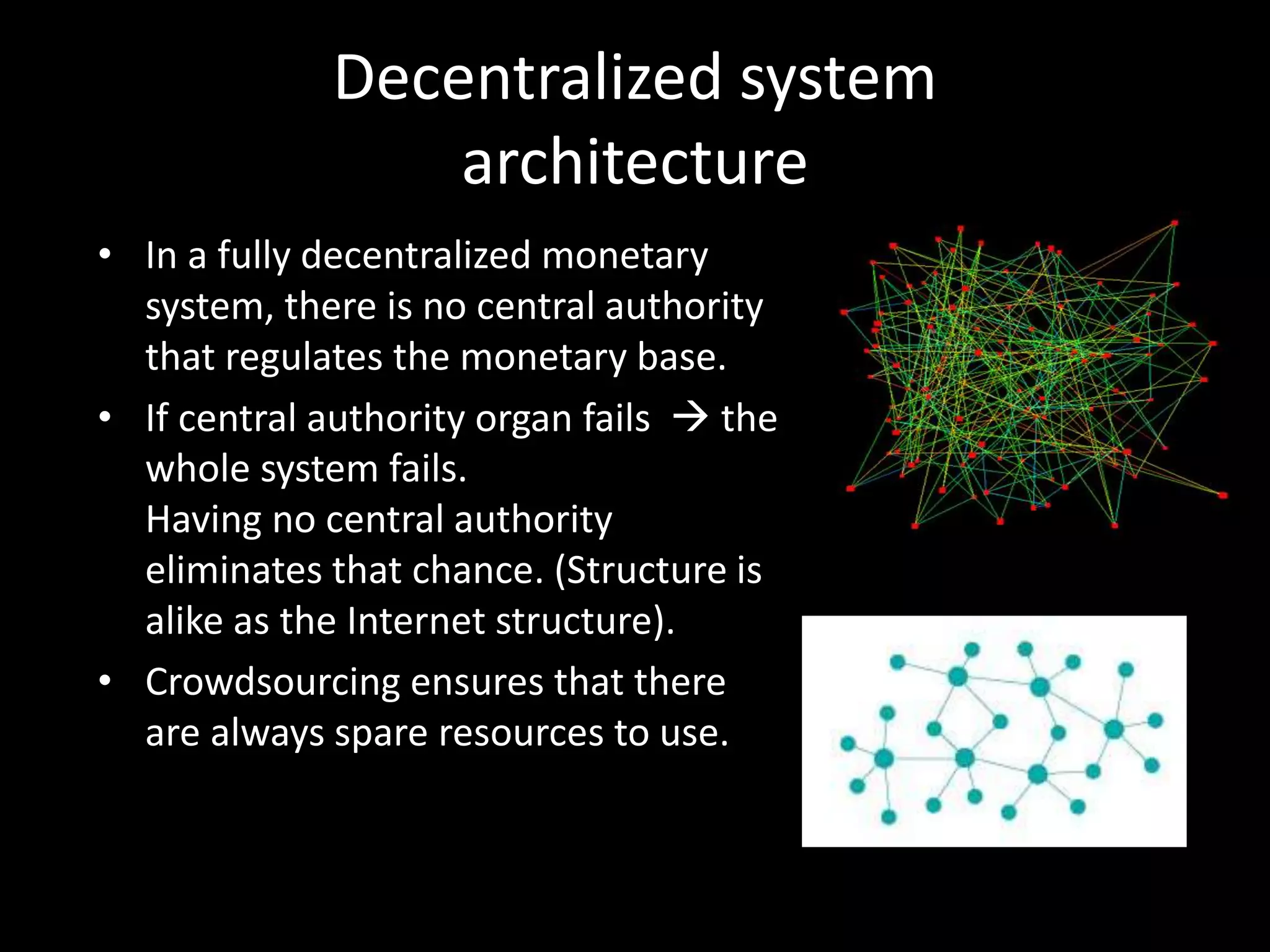 Decentralized system
architecture
• In a fully decentralized monetary
system, there is no central authority
that regulates the monetary base.
• If central authority organ fails  the
whole system fails.
Having no central authority
eliminates that chance. (Structure is
alike as the Internet structure).
• Crowdsourcing ensures that there
are always spare resources to use.

 