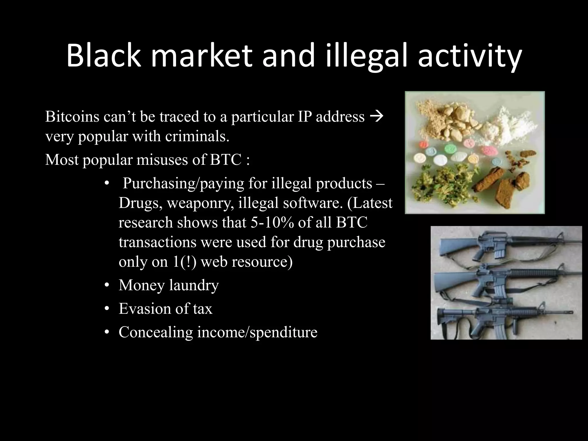 Black market and illegal activity
Bitcoins can’t be traced to a particular IP address 
very popular with criminals.
Most popular misuses of BTC :
• Purchasing/paying for illegal products –
Drugs, weaponry, illegal software. (Latest
research shows that 5-10% of all BTC
transactions were used for drug purchase
only on 1(!) web resource)
• Money laundry
• Evasion of tax
• Concealing income/spenditure

 