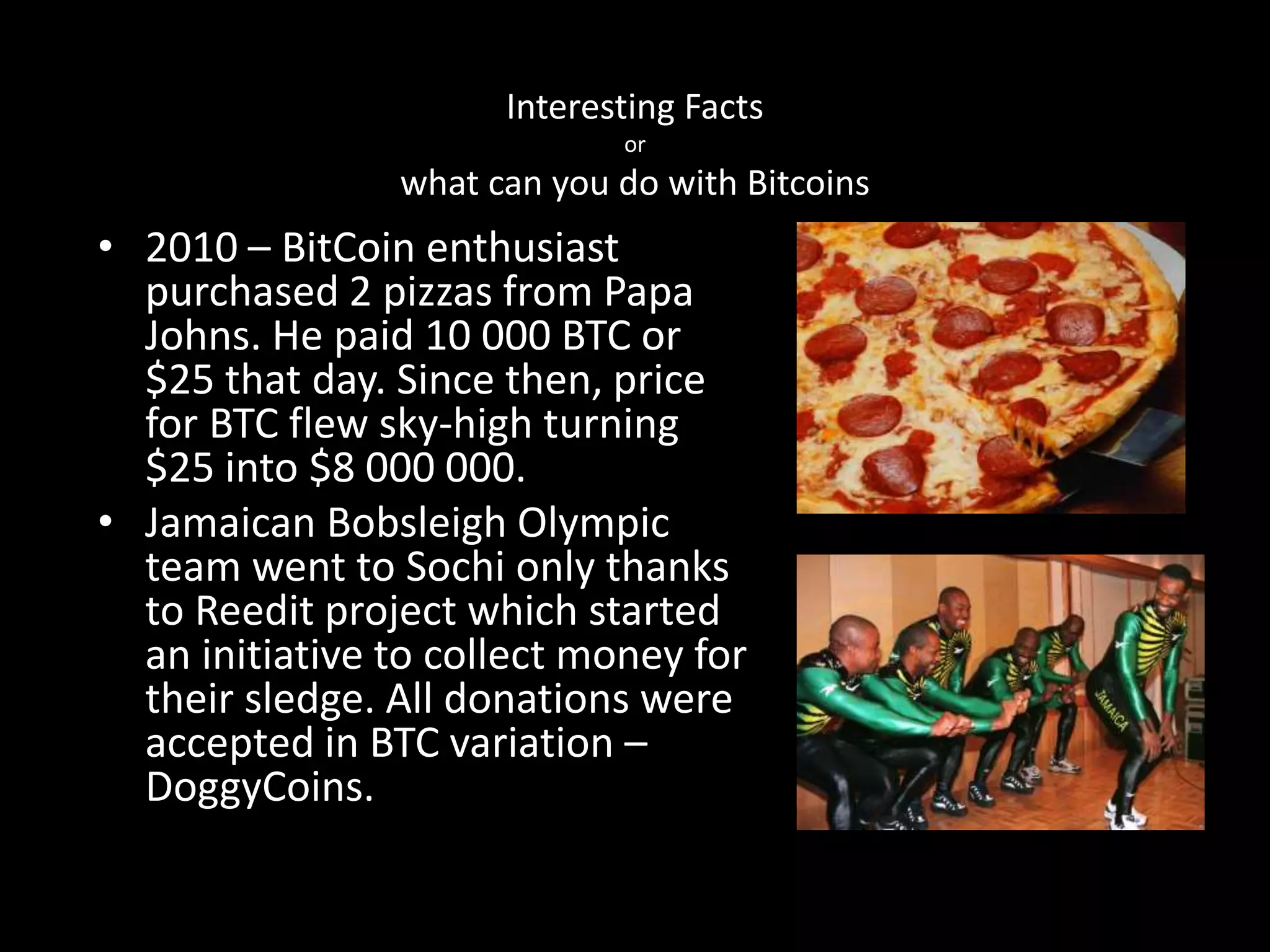 Interesting Facts
or

what can you do with Bitcoins

• 2010 – BitCoin enthusiast
purchased 2 pizzas from Papa
Johns. He paid 10 000 BTC or
$25 that day. Since then, price
for BTC flew sky-high turning
$25 into $8 000 000.
• Jamaican Bobsleigh Olympic
team went to Sochi only thanks
to Reedit project which started
an initiative to collect money for
their sledge. All donations were
accepted in BTC variation –
DoggyCoins.

 