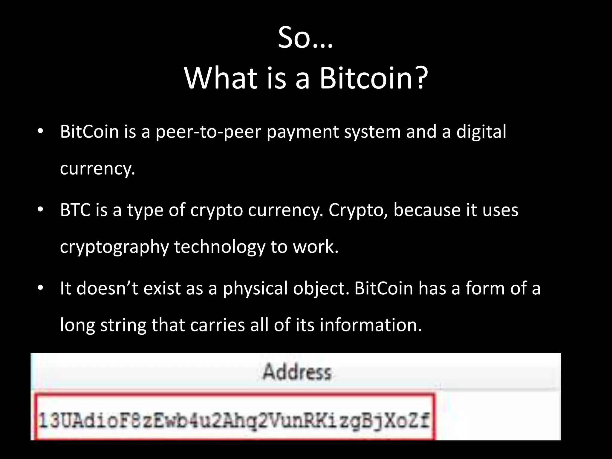 So…
What is a Bitcoin?
• BitCoin is a peer-to-peer payment system and a digital
currency.
• BTC is a type of crypto currency. Crypto, because it uses

cryptography technology to work.
• It doesn’t exist as a physical object. BitCoin has a form of a
long string that carries all of its information.

 