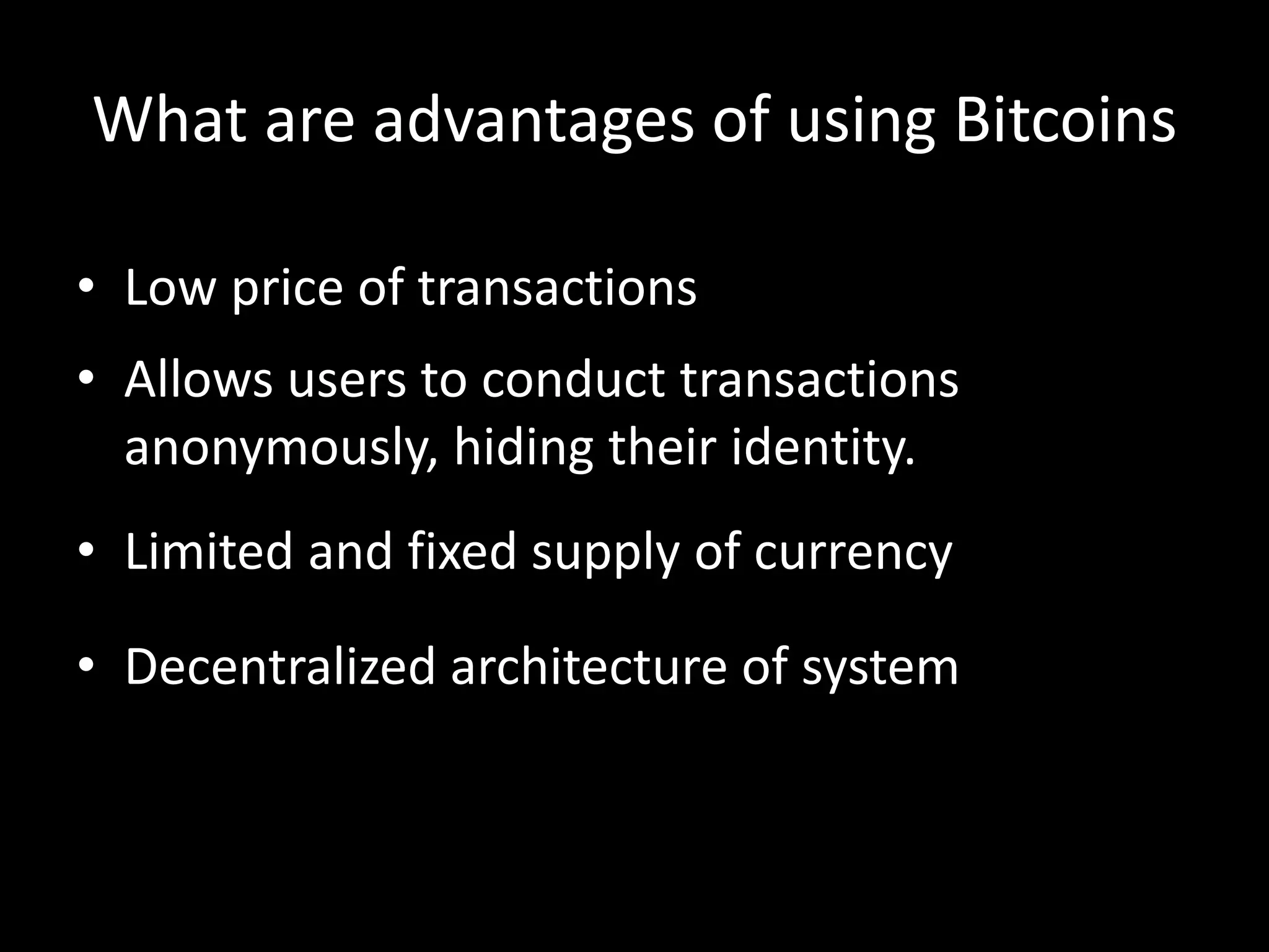 What are advantages of using Bitcoins
• Low price of transactions
• Allows users to conduct transactions
anonymously, hiding their identity.
• Limited and fixed supply of currency
• Decentralized architecture of system

 