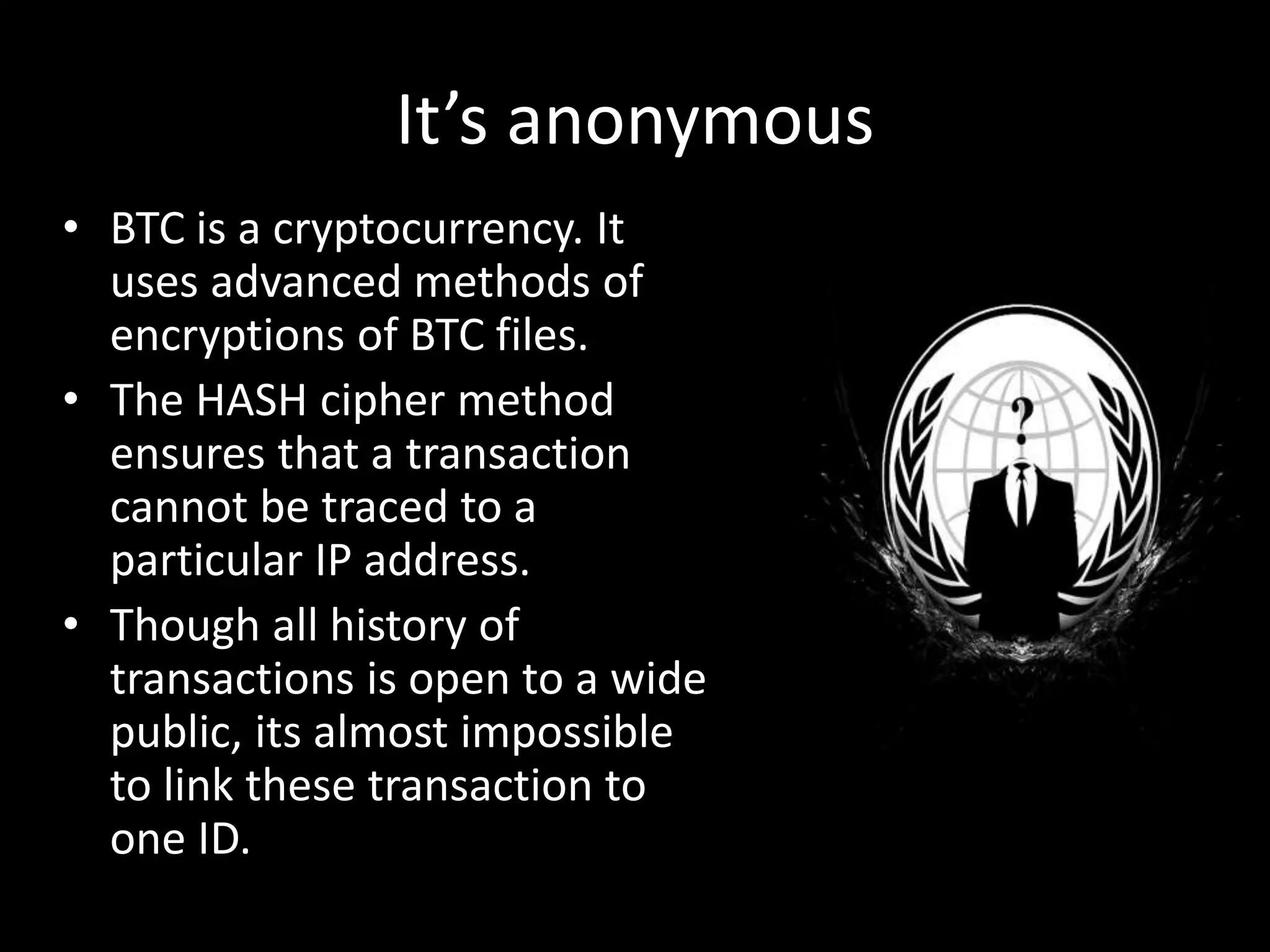 It’s anonymous
• BTC is a cryptocurrency. It
uses advanced methods of
encryptions of BTC files.
• The HASH cipher method
ensures that a transaction
cannot be traced to a
particular IP address.
• Though all history of
transactions is open to a wide
public, its almost impossible
to link these transaction to
one ID.

 