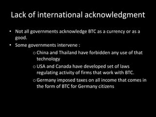 Lack of international acknowledgment
• Not all governments acknowledge BTC as a currency or as a
good.
• Some governments intervene :
o China and Thailand have forbidden any use of that
technology
o USA and Canada have developed set of laws
regulating activity of firms that work with BTC.
o Germany imposed taxes on all income that comes in
the form of BTC for Germany citizens

 