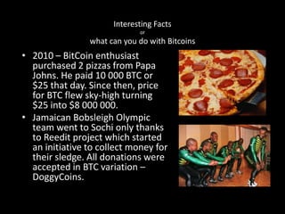 Interesting Facts
or

what can you do with Bitcoins

• 2010 – BitCoin enthusiast
purchased 2 pizzas from Papa
Johns. He paid 10 000 BTC or
$25 that day. Since then, price
for BTC flew sky-high turning
$25 into $8 000 000.
• Jamaican Bobsleigh Olympic
team went to Sochi only thanks
to Reedit project which started
an initiative to collect money for
their sledge. All donations were
accepted in BTC variation –
DoggyCoins.

 