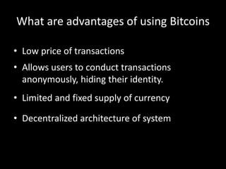 What are advantages of using Bitcoins
• Low price of transactions
• Allows users to conduct transactions
anonymously, hiding their identity.
• Limited and fixed supply of currency
• Decentralized architecture of system

 