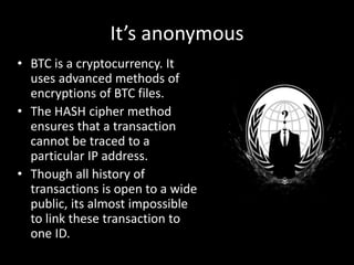 It’s anonymous
• BTC is a cryptocurrency. It
uses advanced methods of
encryptions of BTC files.
• The HASH cipher method
ensures that a transaction
cannot be traced to a
particular IP address.
• Though all history of
transactions is open to a wide
public, its almost impossible
to link these transaction to
one ID.

 