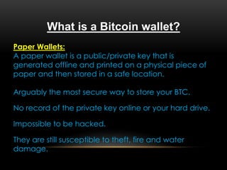 What is a Bitcoin wallet?
Paper Wallets:
A paper wallet is a public/private key that is
generated offline and printed on a physical piece of
paper and then stored in a safe location.
Arguably the most secure way to store your BTC.
No record of the private key online or your hard drive.
Impossible to be hacked.
They are still susceptible to theft, fire and water
damage.
 
