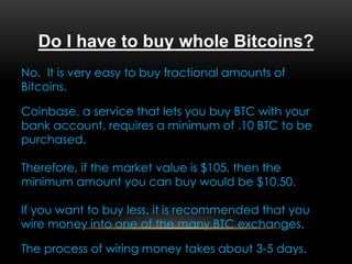 Do I have to buy whole Bitcoins?
No. It is very easy to buy fractional amounts of
Bitcoins.
Coinbase, a service that lets you buy BTC with your
bank account, requires a minimum of .10 BTC to be
purchased.
Therefore, if the market value is $105, then the
minimum amount you can buy would be $10.50.
If you want to buy less, it is recommended that you
wire money into one of the many BTC exchanges.
The process of wiring money takes about 3-5 days.
 