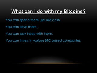 What can I do with my Bitcoins?
You can spend them, just like cash.
You can save them.
You can day trade with them.
You can invest in various BTC based companies.
 