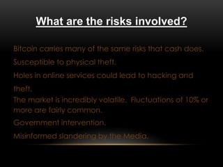 What are the risks involved?
Bitcoin carries many of the same risks that cash does.
Susceptible to physical theft.
Holes in online services could lead to hacking and
theft.
The market is incredibly volatile. Fluctuations of 10% or
more are fairly common.
Government intervention.
Misinformed slandering by the Media.
 