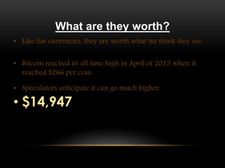 What are they worth?
• Like fiat currencies, they are worth what we think they are.
• Bitcoin reached its all time high in April of 2013 when it
reached $266 per coin.
• Speculators anticipate it can go much higher.
• $14,947
 