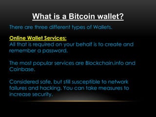 What is a Bitcoin wallet?
There are three different types of Wallets.
Online Wallet Services:
All that is required on your behalf is to create and
remember a password.
The most popular services are Blockchain.info and
Coinbase.
Considered safe, but still susceptible to network
failures and hacking. You can take measures to
increase security.
 
