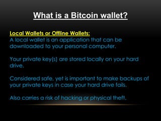What is a Bitcoin wallet?
Local Wallets or Offline Wallets:
A local wallet is an application that can be
downloaded to your personal computer.
Your private key(s) are stored locally on your hard
drive.
Considered safe, yet is important to make backups of
your private keys in case your hard drive fails.
Also carries a risk of hacking or physical theft.
 