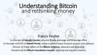 Understanding Bitcoin
Francis Pouliot
Co-founder of Satoshi Counter, physical Bitcoin exchange and brokerage office
Co-founder and CEO of Satoshi Portal, online cryptocurrency financial services and software
Director of Public Affairs at the Bitcoin Embassy, advocacy and education
President of the Bitcoin Foundation Canada, lobbying and industry relations
and rethinking money
 