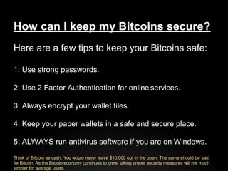 How can I keep my Bitcoins secure?
Here are a few tips to keep your Bitcoins safe:
1: Use strong passwords.
2: Use 2 Facto...