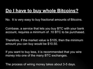 Do I have to buy whole Bitcoins?
No. It is very easy to buy fractional amounts of Bitcoins.
Coinbase, a service that lets ...