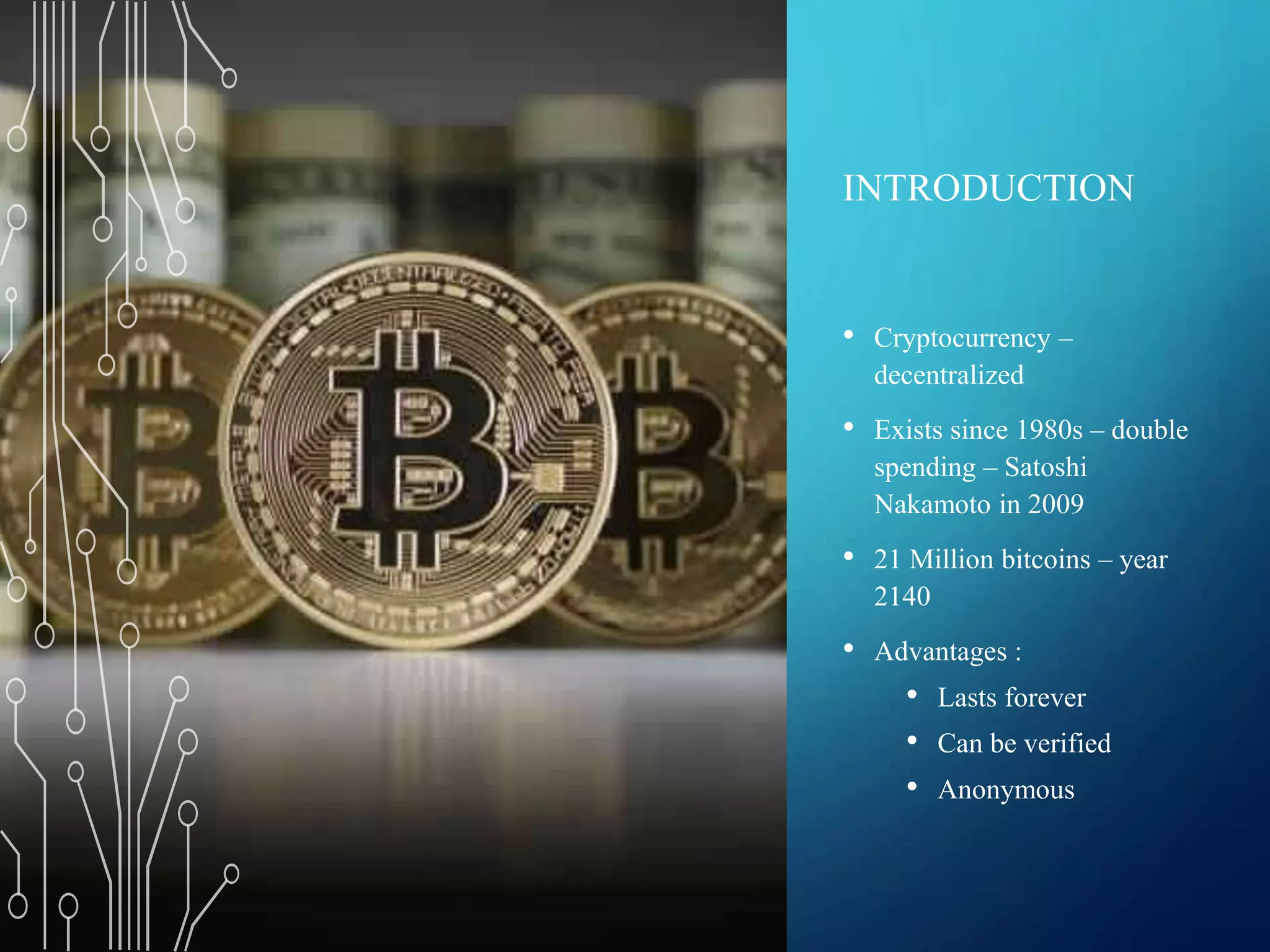 INTRODUCTION
• Cryptocurrency –
decentralized
• Exists since 1980s – double
spending – Satoshi
Nakamoto in 2009
• 21 Million bitcoins – year
2140
• Advantages :
• Lasts forever
• Can be verified
• Anonymous
 