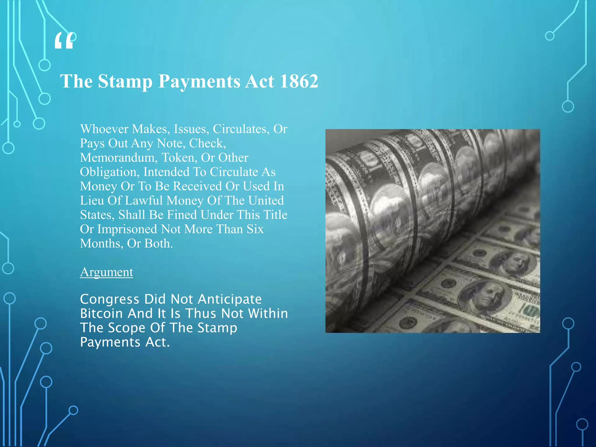 “
”
Whoever Makes, Issues, Circulates, Or
Pays Out Any Note, Check,
Memorandum, Token, Or Other
Obligation, Intended To Circulate As
Money Or To Be Received Or Used In
Lieu Of Lawful Money Of The United
States, Shall Be Fined Under This Title
Or Imprisoned Not More Than Six
Months, Or Both.
Argument
Congress Did Not Anticipate
Bitcoin And It Is Thus Not Within
The Scope Of The Stamp
Payments Act.
The Stamp Payments Act 1862
 