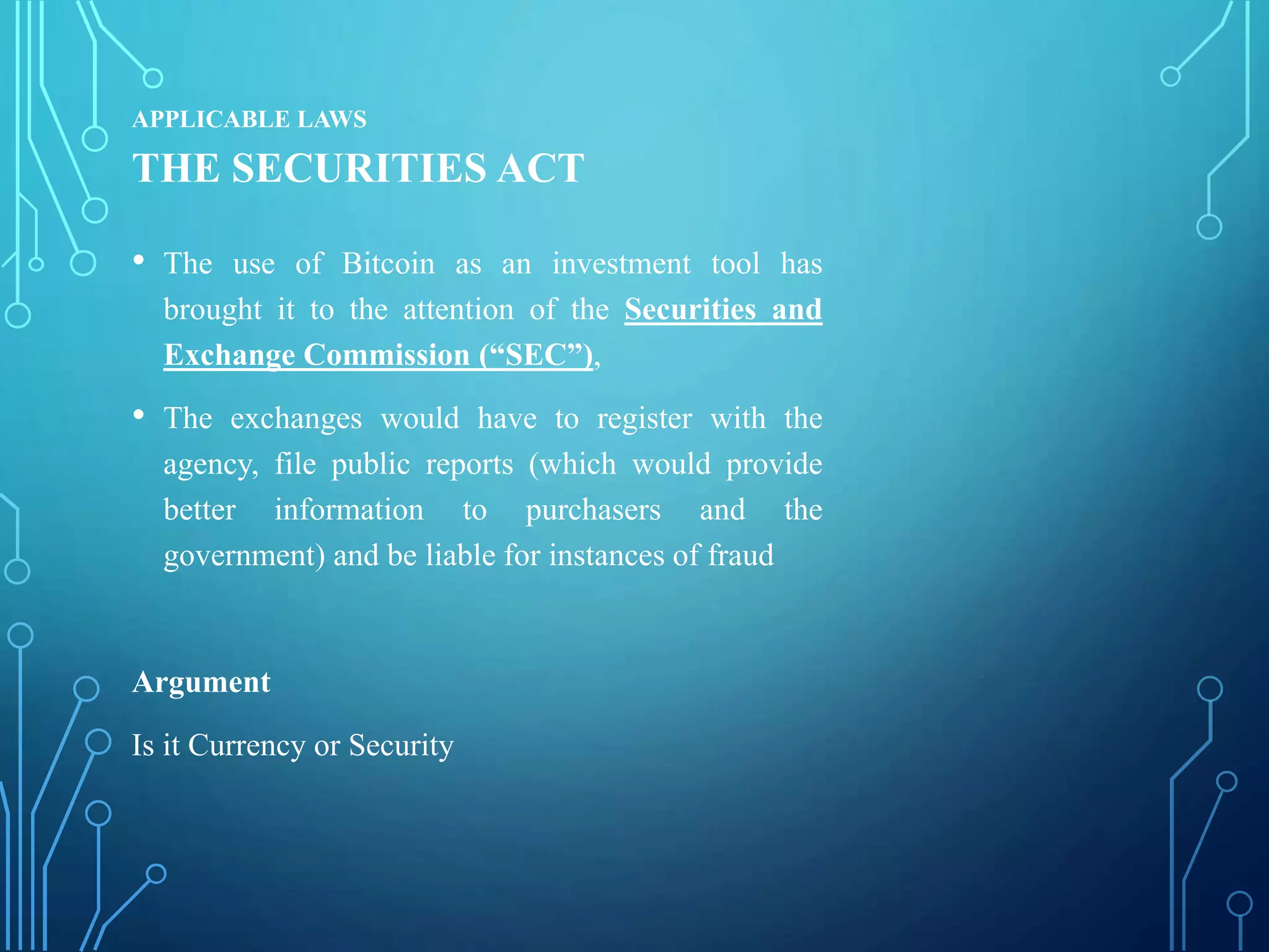 APPLICABLE LAWS
THE SECURITIES ACT
• The use of Bitcoin as an investment tool has
brought it to the attention of the Securities and
Exchange Commission (“SEC”),
• The exchanges would have to register with the
agency, file public reports (which would provide
better information to purchasers and the
government) and be liable for instances of fraud
Argument
Is it Currency or Security
 