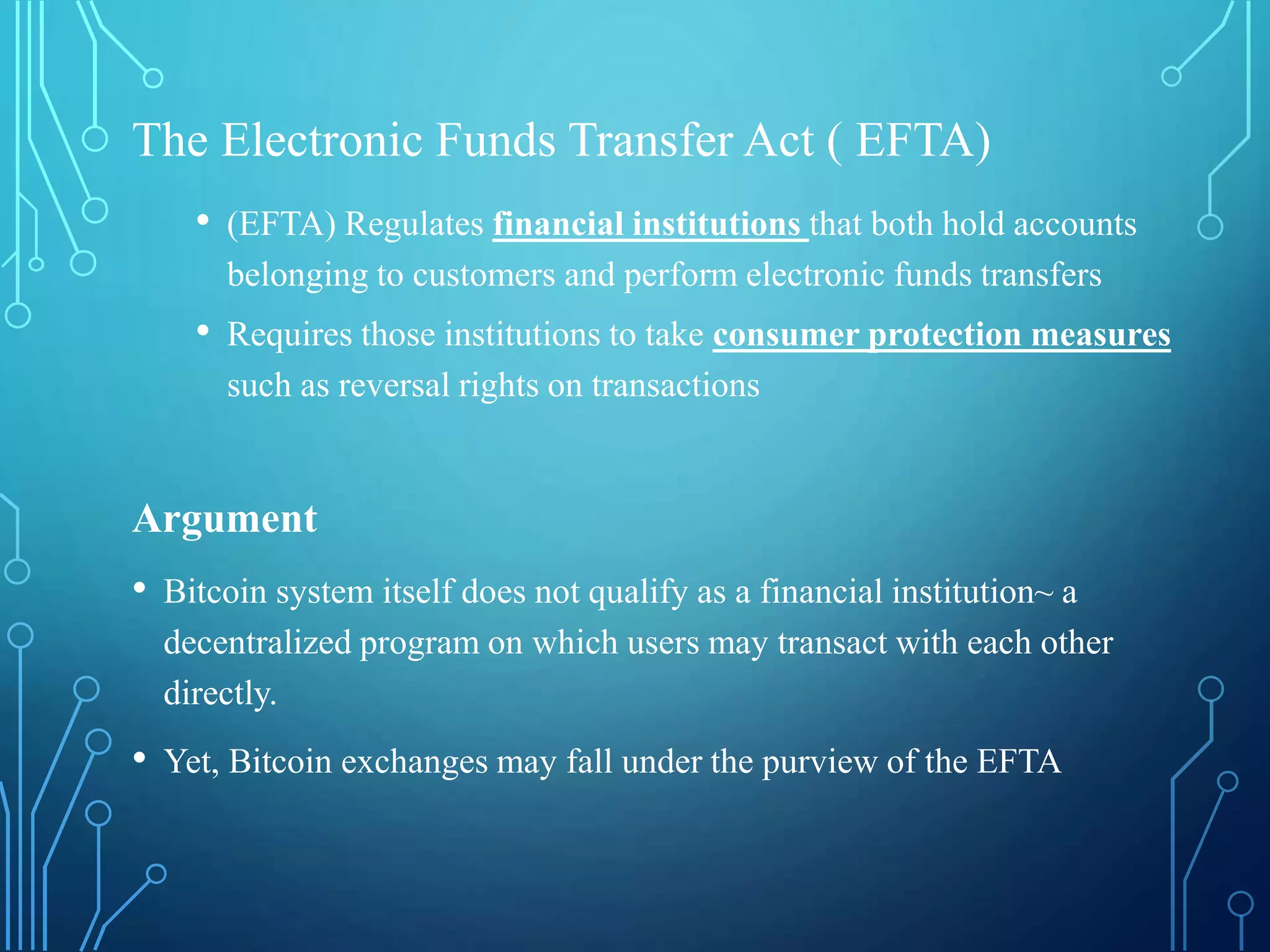 The Electronic Funds Transfer Act ( EFTA)
• (EFTA) Regulates financial institutions that both hold accounts
belonging to customers and perform electronic funds transfers
• Requires those institutions to take consumer protection measures
such as reversal rights on transactions
Argument
• Bitcoin system itself does not qualify as a financial institution~ a
decentralized program on which users may transact with each other
directly.
• Yet, Bitcoin exchanges may fall under the purview of the EFTA
 